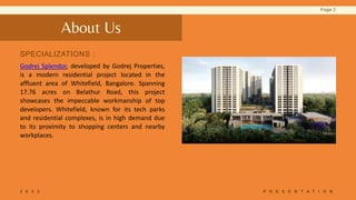 About Us
Godrej Splendor, developed by Godrej Properties,
is a modern residential project located in the
affluent area of ​​Whitefield, Bangalore. Spanning
17.76 acres on Belathur Road, this project
showcases the impeccable workmanship of top
developers. Whitefield, known for its tech parks
and residential complexes, is in high demand due
to its proximity to shopping centers and nearby
workplaces.
SPECIALIZATIONS :
2 0 2 2 P R E S E N T A T I O N
Page 2
 