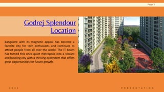 Godrej Splendour
Location
Bangalore with its magnetic appeal has become a
favorite city for tech enthusiasts and continues to
attract people from all over the world. The IT boom
has turned this once-quiet metropolis into a vibrant
and bustling city with a thriving ecosystem that offers
great opportunities for future growth.
2 0 2 2 P R E S E N T A T I O N
Page 3
 