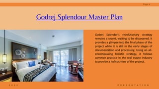 2 0 2 2 P R E S E N T A T I O N
Godrej Splendor's revolutionary strategy
remains a secret, waiting to be discovered. It
provides a glimpse into the final phase of the
project while it is still in the early stages of
documentation and processing. Using an all-
encompassing holistic strategy, it follows
common practice in the real estate industry
to provide a holistic view of the project.
Godrej Splendour Master Plan
Page 4
 