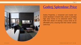 2 0 2 2 P R E S E N T A T I O N
Page 6
Godrej Splendour Price
Godrej Properties, a renowned and trusted real
estate developer in South India, excels in providing
high value homes to its esteemed clients. They
fulfill their dream of owning a luxury home at an
affordable price, ensuring that their clients' wishes
come true.
 