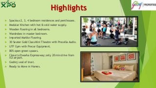 Highlights
 Spacious 2, 3, 4 bedroom residences and penthouses.
 Modular Kitchen with hot & cold water supply.
 Wooden flooring in all bedrooms.
 Wardrobes in master bedroom.
 Imported Marble Flooring.
 30 Seater Gold Class Mini Theatre with Procella Audio.
 UTF Gym with Precor Equipment.
 80% open green spaces.
 Close to Dwarka Expressway; only 20 min drive from
IGI airport.
 Godrej seal of trust.
 Ready to Move in Homes.
 