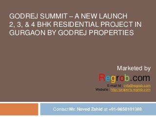GODREJ SUMMIT – A NEW LAUNCH
2, 3, & 4 BHK RESIDENTIAL PROJECT IN
GURGAON BY GODREJ PROPERTIES

Marketed by

Regrob.com
E-mail Id : info@regrob.com
Website : http://property.regrob.com

Contact Mr. Naved Zahid at +91-9650101388

 