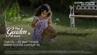 GODREJ UPAVAN
THANE EXTENSION
of more
The
The project is registered as Godrej Upavan under MahaRERA No. P51700027436 available at http://maharera.mahaonline.gov.in. The project is being developed by “Prakhhyat Dwellings LLP” in which Godrej Properties Limited is a partner.
The sale is subject to terms of the Application Form and the Agreement, including specification. All specifications of the unit shall be as per the final agreement between the Parties. Recipients are advised to apprise themselves of the necessary and relevant information of the project / offer prior to making any purchase decisions. The
official website of Godrej Properties Ltd. is www.godrejproperties.com. Please do not rely on the information provided on any other website. The upcoming infrastructure facilities mentioned in this document are proposed to be developed by the Government and other authorities and we cannot predict the timing or the actual provisioning
of the facilities, as the same is beyond our control. We shall not be responsible or liable for any delay or non-provisioning of the same.
Call Us : +91 8447783345
WWW.GODREJGROUP.IN
 
