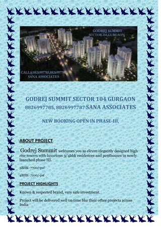 GODREJ SUMMIT SECTOR 104 GURGAON
8826997785, 8826997787 SANA ASSOCIATES
NEW BOOKING OPEN IN PHASE-III,
ABOUT PROJECT
Godrej Summit welcomes you to eleven elegantly designed high
rise towers with luxurious 3/4bhk residences and penthouses in newly
launched phase III.
3BHK- 7700/-psf
4BHK- 7100/-psf
PROJECT HIGHLIGHTS
Known & respected brand, very safe investment.
Project will be delivered well on time like their other projects across
India
 