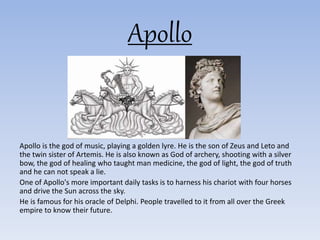 Apollo
Apollo is the god of music, playing a golden lyre. He is the son of Zeus and Leto and
the twin sister of Artemis. He is also known as God of archery, shooting with a silver
bow, the god of healing who taught man medicine, the god of light, the god of truth
and he can not speak a lie.
One of Apollo's more important daily tasks is to harness his chariot with four horses
and drive the Sun across the sky.
He is famous for his oracle of Delphi. People travelled to it from all over the Greek
empire to know their future.
 