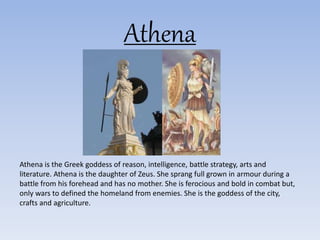 Athena
Athena is the Greek goddess of reason, intelligence, battle strategy, arts and
literature. Athena is the daughter of Zeus. She sprang full grown in armour during a
battle from his forehead and has no mother. She is ferocious and bold in combat but,
only wars to defined the homeland from enemies. She is the goddess of the city,
crafts and agriculture.
 
