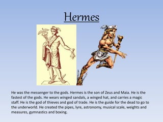 Hermes
He was the messenger to the gods. Hermes is the son of Zeus and Maia. He is the
fastest of the gods. He wears winged sandals, a winged hat, and carries a magic
staff. He is the god of thieves and god of trade. He is the guide for the dead to go to
the underworld. He created the pipes, lyre, astronomy, musical scale, weights and
measures, gymnastics and boxing.
 