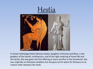 Hestia
In Greek mythology Hestia (Roman Vesta), daughter of Kronos and Rhea, is the
goddess of the hearth, architecture, and of the right ordering of home life and
the family. She was given the first offering at every sacrifice in the household. She
was originally an Olympian Goddess but she gave up her place for Dionysus as to
restore order between the Gods.
 