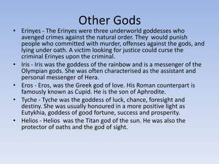 Other Gods
• Erinyes - The Erinyes were three underworld goddesses who
avenged crimes against the natural order. They would punish
people who committed with murder, offenses against the gods, and
lying under oath. A victim looking for justice could curse the
criminal Erinyes upon the criminal.
• Iris - Iris was the goddess of the rainbow and is a messenger of the
Olympian gods. She was often characterised as the assistant and
personal messenger of Hera.
• Eros - Eros, was the Greek god of love. His Roman counterpart is
famously known as Cupid. He is the son of Aphrodite.
• Tyche - Tyche was the goddess of luck, chance, foresight and
destiny. She was usually honoured in a more positive light as
Eutykhia, goddess of good fortune, success and prosperity.
• Helios - Helios was the Titan god of the sun. He was also the
protector of oaths and the god of sight.
 