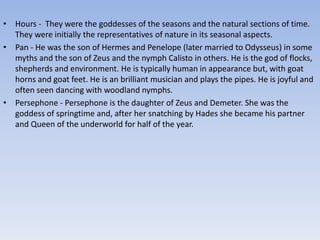 • Hours - They were the goddesses of the seasons and the natural sections of time.
They were initially the representatives of nature in its seasonal aspects.
• Pan - He was the son of Hermes and Penelope (later married to Odysseus) in some
myths and the son of Zeus and the nymph Calisto in others. He is the god of flocks,
shepherds and environment. He is typically human in appearance but, with goat
horns and goat feet. He is an brilliant musician and plays the pipes. He is joyful and
often seen dancing with woodland nymphs.
• Persephone - Persephone is the daughter of Zeus and Demeter. She was the
goddess of springtime and, after her snatching by Hades she became his partner
and Queen of the underworld for half of the year.
 