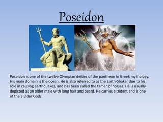 Poseidon
Poseidon is one of the twelve Olympian deities of the pantheon in Greek mythology.
His main domain is the ocean. He is also referred to as the Earth-Shaker due to his
role in causing earthquakes, and has been called the tamer of horses. He is usually
depicted as an older male with long hair and beard. He carries a trident and is one
of the 3 Elder Gods.
 