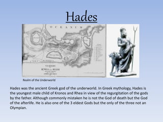 Hades
Hades was the ancient Greek god of the underworld. In Greek mythology, Hades is
the youngest male child of Kronos and Rhea in view of the regurgitation of the gods
by the father. Although commonly mistaken he is not the God of death but the God
of the afterlife. He is also one of the 3 eldest Gods but the only of the three not an
Olympian.
Realm of the Underworld
 