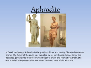 Aphrodite
In Greek mythology, Aphrodite is the goddess of love and beauty. She was born when
Uranus (the father of the gods) was castrated by his son Kronos. Kronos threw the
detached genitals into the ocean which began to churn and foam about them. She
was married to Hephaestus but was often shown to have affairs with Ares.
 
