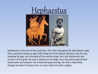 Hephaestus
Hephaestus is the son of Zeus and Hera. He is the only god to be described as ugly.
Hera, upset by having an ugly child, flung him from Mount Olympus into the sea,
breaking his legs. He is the god of fire and the forge. He is the blacksmith and
armorer of the gods. He uses a volcano as his forge. He is the patron god of both
blacksmiths and weavers. He is kind and peace loving. His wife is Aphrodite,
though she doesn’t honour this. In some myths his wife is Aglaia.
 