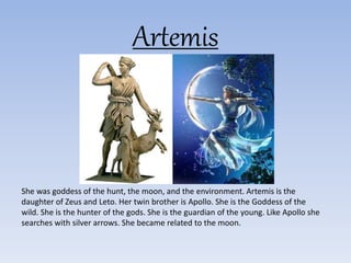 Artemis
She was goddess of the hunt, the moon, and the environment. Artemis is the
daughter of Zeus and Leto. Her twin brother is Apollo. She is the Goddess of the
wild. She is the hunter of the gods. She is the guardian of the young. Like Apollo she
searches with silver arrows. She became related to the moon.
 