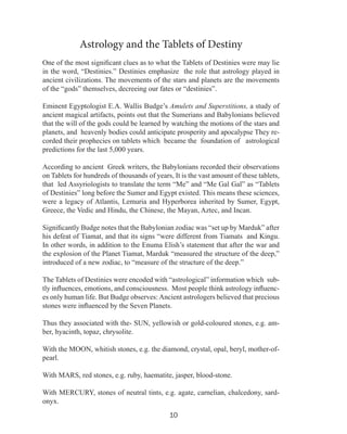 Astrology and the Tablets of Destiny
One of the most significant clues as to what the Tablets of Destinies were may lie
in the word, “Destinies.” Destinies emphasize the role that astrology played in
ancient civilizations. The movements of the stars and planets are the movements
of the “gods” themselves, decreeing our fates or “destinies”.
Eminent Egyptologist E.A. Wallis Budge’s Amulets and Superstitions, a study of
ancient magical artifacts, points out that the Sumerians and Babylonians believed
that the will of the gods could be learned by watching the motions of the stars and
planets, and heavenly bodies could anticipate prosperity and apocalypse They recorded their prophecies on tablets which became the foundation of astrological
predictions for the last 5,000 years.
According to ancient Greek writers, the Babylonians recorded their observations
on Tablets for hundreds of thousands of years, It is the vast amount of these tablets,
that led Assyriologists to translate the term “Me” and “Me Gal Gal” as “Tablets
of Destinies” long before the Sumer and Egypt existed. This means these sciences,
were a legacy of Atlantis, Lemuria and Hyperborea inherited by Sumer, Egypt,
Greece, the Vedic and Hindu, the Chinese, the Mayan, Aztec, and Incan.
Significantly Budge notes that the Babylonian zodiac was “set up by Marduk” after
his defeat of Tiamat, and that its signs “were different from Tiamats and Kingu.
In other words, in addition to the Enuma Elish’s statement that after the war and
the explosion of the Planet Tiamat, Marduk “measured the structure of the deep,”
introduced of a new zodiac, to “measure of the structure of the deep.”
The Tablets of Destinies were encoded with “astrological” information which subtly influences, emotions, and consciousness. Most people think astrology influences only human life. But Budge observes: Ancient astrologers believed that precious
stones were influenced by the Seven Planets.
Thus they associated with the- SUN, yellowish or gold-coloured stones, e.g. amber, hyacinth, topaz, chrysolite.
With the MOON, whitish stones, e.g. the diamond, crystal, opal, beryl, mother-ofpearl.
With MARS, red stones, e.g. ruby, haematite, jasper, blood-stone.
With MERCURY, stones of neutral tints, e.g. agate, carnelian, chalcedony, sardonyx.
10

 