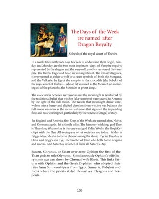 The Days of the Week
are named after
Dragon Royalty
Sobekh of the royal court of Thebes
In a world filled with holy days few seek to understand their origin. Sun-

day and Monday are the two most important days of Vampire royalty;
represented by the dragon and the werewolf; another version of the vampire. The Raven, Eagle and Boar, are also significant. The female Stregoica,
is represented as either a wolf or a raven symbols of both the Morgana,
and the Valkyrie. In Egypt the vampire is the crocodile (the Sobekh of
the royal court of Thebes -- whose fat was used as the Messach or anointing oil of the pharaohs, the Messiahs or priest kings.
The association between werewolves and the moonlight is reinforced by
the traditional belief that witches (aka vampires) were sacred to Artemis
by the light of the full moon. The reason that moonlight drove werewolves into a frenzy and elicited devotion from witches was because the
full moon was seen as the menstrual moon that signaled the impending
flow and was worshipped particularly by the witches (Strega) of Italy.
In England and America five Days of the Week are named after, Norse,
and Germanic gods. It’s a family affair. The hammer-wielding, god Thor
is Thursday; Wednesday is the one-eyed god Odin/Wodin the Gogi/Cyclops with the One All-seeing-eye secret societies use today. Friday is
Frigga who rides to battle to choose among the slain; Tyr or Tuesday is
Odin and Frigg’s son Tyr, the brother of Thor who both battle dragons
and wolves. And Saturday is father of them all; Saturn’s Day.
Saturn, Chronus, or Satan overthrew Ophion the first of the
Titan gods to rule Olympos. Simultaneously Ophion’s wife Eurynome was cast down by Chronus’ wife Rheia. This links Saturn with Ophion and the Greek Orphites who adopted their
rites from Sun worshipers from Egypt, Sumeria, Babylon and
India where the priests styled themselves Dragons and Serpents.

100

 