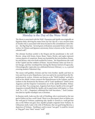 Monday is the Day of the Were-Wolf
The Moon is associated with the Wolf. Pausanias said Apollo was originally an
Egyptian deity, deriving his name from Up-Uat (Ap-ol), a very ancient name
of Anubis who is associated with Sirius located in the constellation Canis Major – the Big Dog Star. Several great civilizations associated Sirius with werewolves. In Chinese and Japanese astronomy, Sirius is known as the “star of the
celestial wolf ”.
The ultimate Scythian symbol is the Dragon and the penultimate is the wolf.
Ravens along with Swans, Geese, Bears, Vipers, Hawks, and eagles represent
various degrees of vampirism. Rome was founded by the twin brothers, Romulus and Remus, who were both suckled by Letona, the Hyperborean she-wolf
of the Capitol and the emblem of Rome. Ancient Roman rulers are from Leto’s lineage, and they worshiped her during the Roman festival of Lupercalia.
Chronologically, Lupercalia was celebrated between February 13-15, a period
covering modern Valentine’s Day.
The moon wolf goddess Artemis and her twin brother Apollo and born to
Leto and Zeus in artic Hyperborea. Leto was said to be escorted from the Hyperboreans by wolves. Artemis was known as the “Wolf Goddess” and had a
wolf on her shield. Letona connects the Hyperboreans to the Lydians, and the
Lydians to the Romans,by the Roman cult of “Ludi Apollinares.” Both Caesar
Augustus and the Emperor Constantine are of the Apollo bloodline. Britannica says that, “As a young man, Augustus had chosen Apollo as his own god.”
Augustus eventually lifted the Apollo cult to equal status with Jupiter i.e. Zeus.
And “In 17 B.C., [Augustus] celebrated the Ludi Saeculares...” And Constantine died an Apollo worshiper not a Christian.
In Russian myth, Lada was the wife of Dazhbog, who is portrayed as the sun
god of Helios yet has a wolf ’s head. There is no discrepancy here as Helios was
the wolf god of Verkana, explaining why Apollo is viewed as a wolf god but
also as the Helios sun god, since Apollo’s peoples originate from Verkana. In
Lithuanian myth, Lada is the wife of Perkunas, that sun god being likewise a
depiction of Verkana. Dazhbog is said to mean “sun god,” it could be viewed
as “dog god” since “daus” means “wolf.”

102

 