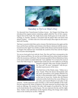 Tuesday is Tyr’s or Mar’s Day
Tyr descends from Transylvanian Scythian Aryans - the Dragon God-Kings who
introduced the magical system containing a glyph called the Tree of Life, a genealogical chart of the Gods. The Anglo Saxon name Tiyrhe gave rise to the name Tiwesdaeg, or Tuesday. Tuesday is associated with the planet Mars and shares that
planet’s symbol, ♂. As Mars rules over Aries and Scorpio, these signs are also associated with Tuesday.
The boar is sacred to both Mars and to Artemis This link between the apple and the
boar, and the boar and Mars and Artemis or the Moon is identical with the association between the Apple Tree of Eden as Lilith (of the Moon) and Samael the Serpent
or Dragon who embraces her. Essentially the symbols of the Boar and the Dragon
have become interchangeable.
Tyr was an Aesir god of war with the Vanir. The Æsir and Vanir corresponds to the
Vedic Asuras and Devas. He was the son of Odin and Freya whose hand was bitten
off by the monstrous wolf Fenrir. The Germanic parallel to Shiva’s Maheshvara Sutra
is the secret wisdom encoded within the “runic alphabet.” It is to know the secret of
runes that Odin hangs on Yggdrasil that windy tree for nine nights by sacrificing
himself to himself: Odin must sacrifice himself to
his “true self.” He must “reintegrate” with the primordial serpent power of the runes.
The third form of the Hindu avatar, Vishnu was a
boar, Varaha. When the demon Hiranyaksha stole
the earth (personified as the goddess Bhudevi) he
hid her in the primordial waters, Vishnu appeared
as the boar to rescue her. Varaha slew the demon
and retrieved the Earth from the ocean, lifting it on
his tusks, and restored Bhudevi to her place in the
universe. Varaha represents yajna (sacrifice), as the eternal upholder of the earth.
His feet represent the Vedas (scriptures). His tusks represent sacrificial stakes. His
teeth are offerings. His mouth is the altar with tongue of sacrificial fire. The hair
on his head denotes the sacrificial grass. The eyes represent the day and the night.
Thus, Varaha is the embodiment of the Supreme Being who brings order amidst
chaos in the world by his sacrifice. Wikipedia

103

 