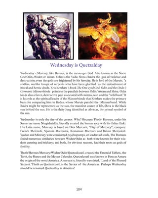 Wednesday is Quetzalday
Wednesday - Mercury, like Hermes, is the messenger God. Also known as the Norse
God Odin,,Woden or Wotan. Odin is the Vedic Shiva /Rudra the god of violence and
destruction; even the gods are frightened by his ferocity. He is lord of the Maruts, “a
restless, warlike troupe of serpents who have been glorified as the embodiment of
moral and heroic deeds. Kris Kershaw ‘s book The One-eyed God: Odin and the (Indo-)
Germanic Männerbünde points to the parallels between Odin/Wotan and Shiva. Odin
too is also a fierce, destructive god, associated with storms, war, and the “wild hunt.” It
is his role as the spiritual leader of the Männerbünde that Kershaw makes the primary
basis for comparing him to Rudra, whose Maruts parallel the Männerbund. While
Rudra might be represented as the sun, the manifest source of life, Shiva is the black
sun behind the sun. He is the deity Jung identified as Abraxas, the primal symbol of
the sun.
Wednesday is truly the day of the creator. Why? Because Thoth- Hermes, under his
Sumerian name Ningishzidda, literally created the human race with his father Enki.
His Latin name, Mercury is based on Dies Mercurii, “Day of Mercury”; compare:
French Mercredi, Spanish Miércoles, Romanian Miercuri and Italian Mercoledì.
Wodan and Mercury were considered psychopomps, or leaders of souls, The Romans
found numerous similaries between Woden/Odin asuboth were known for their wisdom cunning and trickery; and both, for obvious reasons, had their roots as gods of
fertility.
Thoth/Hermes/Mercury/Woden/Odin/Quetzalcoatl, created the Emerald Tablets, the
Tarot, the Runes and the Mayan Calender. Quetzalcoatl was known in Peru as Amaru
the origin of the word America. Amaruca is, literally translated, ‘Land of the Plumed
Serpent.’Thoth as Quetzalcoatl, is the Savior of the Americas. Perhaps Wednesday
should be renamed Quetzalday in America!

104

 
