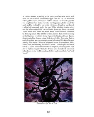 At certain seasons, according to the positions of the sun, moon, and
stars, the Arch-Druid climbed the apple tree and cut the mistletoe
with a golden sickle consecrated for that service. The parasitic growth
was caught in white cloths provided for the purpose, lest it touch the
earth and be polluted by terrestrial vibrations. Usually a sacrifice of
a white bull was made under the tree. White Mistletoe berries represent the subterranean Lilith’s sexual fluids. In ancient Sumer, the word
“abzu” meant both semen and water, where Enki/Samael is venerated
by drinking semen. The symbol of Enki/Samael the Serpent reclining
in the Branches of Lilith’s Apple Tree in the Garden of Eden depicts
the concept of the Dragon eating the fruits of Lilith. This is the Tantric
equivalent of the serpent entwined around a female.Celtic kings became
gods by drinking the ’red mead’ dispensed by the dragon Queen, Mab,
whose name was formerly Medhbh or “mead.” Thus she gave a drink of
herself. A Celtic name of this fluid was dergflaith, meaning either “red
ale” or “red sovereignty.” In Celtic Britain, to be stained with red meant
to be chosen by the Goddess as king. Celtic ruadh meant both “red” and
“royal.”

Samael on the World Tree

107

 