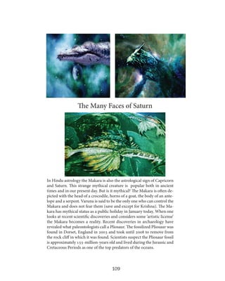 The Many Faces of Saturn

In Hindu astrology the Makara is also the astrological sign of Capricorn
and Saturn. This strange mythical creature is popular both in ancient
times and in our present day. But is it mythical? The Makara is often depicted with the head of a crocodile, horns of a goat, the body of an antelope and a serpent. Varuna is said to be the only one who can control the
Makara and does not fear them (save and except for Krishna). The Makara has mythical status as a public holiday in January today. When one
looks at recent scientific discoveries and considers some ‘artistic license’
the Makara becomes a reality. Recent discoveries in archaeology have
revealed what paleontologists call a Pliosaur. The fossilized Pliosaur was
found in Dorset, England in 2003 and took until 2008 to remove from
the rock cliff in which it was found. Scientists suspect the Pliosaur fossil
is approximately 155-million-years old and lived during the Jurassic and
Cretaceous Periods as one of the top predators of the oceans.

109

 