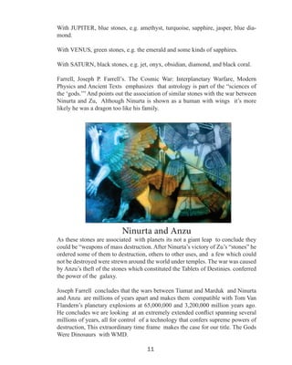 With JUPITER, blue stones, e.g. amethyst, turquoise, sapphire, jasper, blue diamond.
With VENUS, green stones, e.g. the emerald and some kinds of sapphires.
With SATURN, black stones, e.g. jet, onyx, obsidian, diamond, and black coral.
Farrell, Joseph P. Farrell’s. The Cosmic War: Interplanetary Warfare, Modern
Physics and Ancient Texts emphasizes that astrology is part of the “sciences of
the ‘gods.’” And points out the association of similar stones with the war between
Ninurta and Zu, Although Ninurta is shown as a human with wings it’s more
likely he was a dragon too like his family.

Ninurta and Anzu

As these stones are associated with planets its not a giant leap to conclude they
could be “weapons of mass destruction. After Ninurta’s victory of Zu’s “stones” he
ordered some of them to destruction, others to other uses, and a few which could
not be destroyed were strewn around the world under temples. The war was caused
by Anzu’s theft of the stones which constituted the Tablets of Destinies. conferred
the power of the galaxy.
Joseph Farrell concludes that the wars between Tiamat and Marduk and Ninurta
and Anzu are millions of years apart and makes them compatible with Tom Van
Flandern’s planetary explosions at 65,000,000 and 3,200,000 million years ago.
He concludes we are looking at an extremely extended conflict spanning several
millions of years, all for control of a technology that confers supreme powers of
destruction, This extraordinary time frame makes the case for our title. The Gods
Were Dinosaurs with WMD.
11

 
