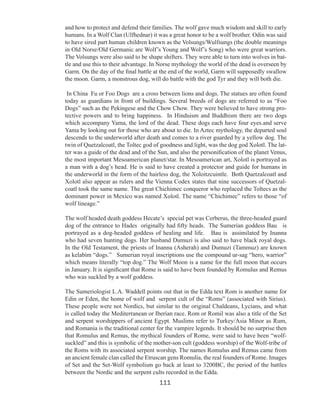and how to protect and defend their families. The wolf gave much wisdom and skill to early
humans. In a Wolf Clan (Ulfhednar) it was a great honor to be a wolf brother. Odin was said
to have sired part human children known as the Volsungs/Wulfsungs (the double meanings
in Old Norse/Old Germanic are Wolf’s Young and Wolf’s Song) who were great warriors.
The Volsungs were also said to be shape shifters. They were able to turn into wolves in battle and use this to their advantage. In Norse mythology the world of the dead is overseen by
Garm. On the day of the final battle at the end of the world, Garm will supposedly swallow
the moon. Garm, a monstrous dog, will do battle with the god Tyr and they will both die.
In China Fu or Foo Dogs are a cross between lions and dogs. The statues are often found
today as guardians in front of buildings. Several breeds of dogs are referred to as “Foo
Dogs” such as the Pekingese and the Chow Chow. They were believed to have strong protective powers and to bring happiness. In Hinduism and Buddhism there are two dogs
which accompany Yama, the lord of the dead. These dogs each have four eyes.and serve
Yama by looking out for those who are about to die. In Aztec mythology, the departed soul
descends to the underworld after death and comes to a river guarded by a yellow dog. The
twin of Quetzalcoatl, the Toltec god of goodness and light, was the dog god Xolotl. The latter was a guide of the dead and of the Sun, and also the personification of the planet Venus,
the most important Mesoamerican planet/star. In Mesoamerican art, Xolotl is portrayed as
a man with a dog’s head. He is said to have created a protector and guide for humans in
the underworld in the form of the hairless dog, the Xoloitzcuintle. Both Quetzalcoatl and
Xolotl also appear as rulers and the Vienna Codex states that nine successors of Quetzalcoatl took the same name. The great Chichimec conqueror who replaced the Toltecs as the
dominant power in Mexico was named Xolotl. The name “Chichimec” refers to those “of
wolf lineage.”
The wolf headed death goddess Hecate’s special pet was Cerberus, the three-headed guard
dog of the entrance to Hades originally had fifty heads. The Sumerian goddess Bau is
portrayed as a dog-headed goddess of healing and life. Bau is assimilated by Inanna
who had seven hunting dogs. Her husband Dumuzi is also said to have black royal dogs.
In the Old Testament, the priests of Inanna (Asherah) and Dumuzi (Tammuz) are known
as kelabim “dogs.” Sumerian royal inscriptions use the compound ur-sag “hero, warrior”
which means literally “top dog.” The Wolf Moon is a name for the full moon that occurs
in January. It is significant that Rome is said to have been founded by Romulus and Remus
who was suckled by a wolf goddess.
The Sumeriologist L.A. Waddell points out that in the Edda text Rom is another name for
Edin or Eden, the home of wolf and serpent cult of the “Roms” (associated with Sirius).
These people were not Nordics, but similar to the original Chaldeans, Lycians, and what
is called today the Mediterranean or Iberian race. Rom or Romil was also a title of the Set
and serpent worshippers of ancient Egypt. Muslims refer to Turkey/Asia Minor as Rum,
and Romania is the traditional center for the vampire legends. It should be no surprise then
that Romulus and Remus, the mythical founders of Rome, were said to have been “wolfsuckled” and this is symbolic of the mother-son cult (goddess worship) of the Wolf-tribe of
the Roms with its associated serpent worship. The names Romulus and Remus came from
an ancient female clan called the Etruscan gens Romulia, the real founders of Rome. Images
of Set and the Set-Wolf symbolism go back at least to 3200BC, the period of the battles
between the Nordic and the serpent cults recorded in the Edda.

111

 