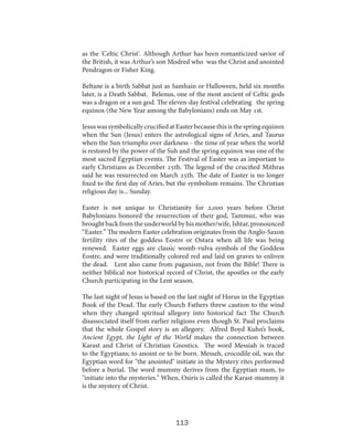 as the 'Celtic Christ'. Although Arthur has been romanticized savior of
the British, it was Arthur’s son Modred who was the Christ and anointed
Pendragon or Fisher King.
Beltane is a birth Sabbat just as Samhain or Halloween, held six months
later, is a Death Sabbat. Belenus, one of the most ancient of Celtic gods
was a dragon or a sun god. The eleven-day festival celebrating the spring
equinox (the New Year among the Babylonians) ends on May 1st.
Jesus was symbolically crucified at Easter because this is the spring equinox
when the Sun (Jesus) enters the astrological signs of Aries, and Taurus
when the Sun triumphs over darkness - the time of year when the world
is restored by the power of the Suh and the spring equinox was one of the
most sacred Egyptian events. The Festival of Easter was as important to
early Christians as December 25th. The legend of the crucified Mithras
said he was resurrected on March 25th. The date of Easter is no longer
fixed to the first day of Aries, but the symbolism remains. The Christian
religious day is... Sunday.
Easter is not unique to Christianity for 2,000 years before Christ
Babylonians honored the resurrection of their god, Tammuz, who was
brought back from the underworld by his mother/wife, Ishtar, pronounced
“Easter.” The modern Easter celebration originates from the Anglo-Saxon
fertility rites of the goddess Eostre or Ostara when all life was being
renewed. Easter eggs are classic womb-vulva symbols of the Goddess
Eostre, and were traditionally colored red and laid on graves to enliven
the dead. Lent also came from paganism, not from the Bible! There is
neither biblical nor historical record of Christ, the apostles or the early
Church participating in the Lent season.
The last night of Jesus is based on the last night of Horus in the Egyptian
Book of the Dead. The early Church Fathers threw caution to the wind
when they changed spiritual allegory into historical fact The Church
disassociated itself from earlier religions even though St. Paul proclaims
that the whole Gospel story is an allegory. Alfred Boyd Kuhn’s book,
Ancient Egypt, the Light of the World makes the connection between
Karast and Christ of Christian Gnostics. The word Messiah is traced
to the Egyptians; to anoint or to be born. Messeh, crocodile oil, was the
Egyptian word for "the anointed" initiate in the Mystery rites performed
before a burial. The word mummy derives from the Egyptian mum, to
"initiate into the mysteries." When, Osiris is called the Karast-mummy it
is the mystery of Christ.

113

 