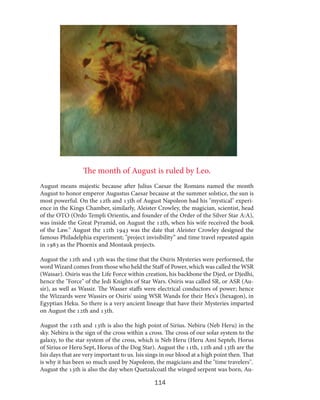 The month of August is ruled by Leo.
August means majestic because after Julius Caesar the Romans named the month
August to honor emperor Augustus Caesar because at the summer solstice, the sun is
most powerful. On the 12th and 13th of August Napoleon had his "mystical" experience in the Kings Chamber, similarly, Aleister Crowley, the magician, scientist, head
of the OTO (Ordo Templi Orientis, and founder of the Order of the Silver Star A:A),
was inside the Great Pyramid, on August the 12th, when his wife received the book
of the Law." August the 12th 1943 was the date that Aleister Crowley designed the
famous Philadelphia experiment; "project invisibility” and time travel repeated again
in 1983 as the Phoenix and Montauk projects.
August the 12th and 13th was the time that the Osiris Mysteries were performed, the
word Wizard comes from those who held the Staff of Power, which was called the WSR
(Wassar). Osiris was the Life Force within creation, his backbone the Djed, or Djedhi,
hence the "Force" of the Jedi Knights of Star Wars. Osiris was called SR, or ASR (Ausir), as well as Wassir. The Wasser staffs were electrical conductors of power; hence
the Wizzards were Wassirs or Osiris' using WSR Wands for their Hex's (hexagon), in
Egyptian Heku. So there is a very ancient lineage that have their Mysteries imparted
on August the 12th and 13th.
August the 12th and 13th is also the high point of Sirius. Nebiru (Neb Heru) in the
sky. Nebiru is the sign of the cross within a cross. The cross of our solar system to the
galaxy, to the star system of the cross, which is Neb Heru (Heru Ami Septeb, Horus
of Sirius or Heru Sept, Horus of the Dog Star). August the 11th, 12th and 13th are the
Isis days that are very important to us. Isis sings in our blood at a high point then. That
is why it has been so much used by Napoleon, the magicians and the "time travelers".
August the 13th is also the day when Quetzalcoatl the winged serpent was born, Au-

114

 