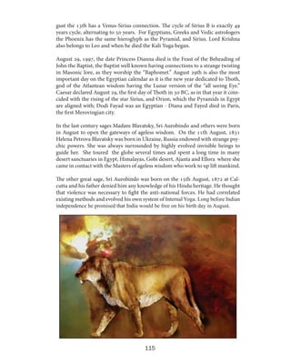 gust the 13th has a Venus-Sirius connection. The cycle of Sirius B is exactly 49
years cycle, alternating to 50 years. For Egyptians, Greeks and Vedic astrologers
the Phoenix has the same hieroglyph as the Pyramid, and Sirius. Lord Krishna
also belongs to Leo and when he died the Kali Yuga began.
August 29, 1997, the date Princess Dianna died is the Feast of the Beheading of
John the Baptist, the Baptist well known having connections to a strange twisting
in Masonic lore, as they worship the “Baphomet.” August 29th is also the most
important day on the Egyptian calendar as it is the new year dedicated to Thoth,
god of the Atlantean wisdom having the Lunar version of the “all seeing Eye.”
Caesar declared August 29, the first day of Thoth in 30 BC, as in that year it coincided with the rising of the star Sirius, and Orion, which the Pyramids in Egypt
are aligned with; Dodi Fayad was an Egyptian - Diana and Fayed died in Paris,
the first Merovingian city.
In the last century sages Madam Blavatsky, Sri Aurobindo and others were born
in August to open the gateways of ageless wisdom. On the 11th August, 1831
Helena Petrova Blavatsky was born in Ukraine, Russia endowed with strange psychic powers. She was always surrounded by highly evolved invisible beings to
guide her. She toured the globe several times and spent a long time in many
desert sanctuaries in Egypt, Himalayas, Gobi desert, Ajanta and Ellora where she
came in contact with the Masters of ageless wisdom who work to up lift mankind.
The other great sage, Sri Aurobindo was born on the 15th August, 1872 at Calcutta and his father denied him any knowledge of his Hindu heritage. He thought
that violence was necessary to fight the anti-national forces. He had correlated
existing methods and evolved his own system of Internal Yoga. Long before Indian
independence he promised that India would be free on his birth day in August.

115

 