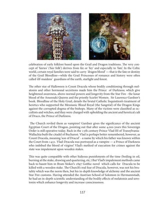 celebration of early folklore based upon the Grail and Dragon traditions. The very concept of ’fairies’ (’fair folk’) derives from fée or ’fey’ and especially to ’fate’. In the Celtic
world, certain royal families were said to carry ’dragon blood’ — that is the fate or destiny
of the Grail Bloodline—while the Grail Princesses of romance and history were often
called ’elf-maidens’ guardians of the earth, starlight and forest.
The other star of Halloween is Count Dracula whose bodily conditioning through melatonin and other hormonal secretions made him the Prince of Darkness; which give
heightened awareness, above-normal powers and longevity from the Star Fire - the lunar
blood of the Anunnaki Queens and the priestly Scarlet Women. Sir Laurence Gardner’s
book. Bloodline of the Holy Grail, details the brutal Catholic Inquisition’s treatment of
heretics who supported the Messianic Blood Royal (the Sangréal) of the Dragon Kings
against the corrupted dogma of the bishops. Many of the victims were classified as occultists and witches, and they were charged with upholding the ancient and heretical cult
of Draco, the Prince of Darkness.
The Church reviled them as vampires! Gardner gives the significance of the ancient
Egyptian Court of the Dragon, pointing out that after some 4,000 years this Sovereign
Order is still operative today. Back in the 15th century Prince Vlad III of TransylvaniaWallachia built the citadel of Bucharest. Vlad is perhaps better remembered, however, as
Count Dracula, meaning ’son of Dracul’ - a name by which his father was known within
the Court from 1431. Vlad-Dracula was portrayed as a vampire — a Prince of Darkness
who imbibed the blood of virgins! Vlad’s method of execution for crimes against the
state was impalement upon wooden stakes.
This was quite compatible with other hideous punishments of the time (boiling in oil,
burning at the stake, drawing and quartering, etc.) But Vlad’s impalement methods came
back to haunt him in Bram Stoker’s 1897 Gothic-novel which calls for Dracula to be
killed with a wooden stake. The Church’s real fear of Dracula, however, was not his brutality which was the norm then, but his in-depth knowledge of alchemy and the ancient
Star Fire customs. Having attended the Austrian School of Solomon in Hermannstadt,
he had an in-depth scientific understanding of the bodily effects of melatonin and serotonin which enhance longevity and increase consciousness.

117

 