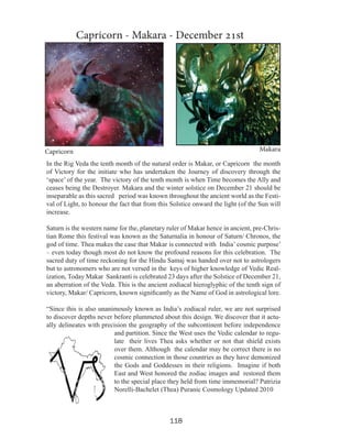 Capricorn - Makara - December 21st

Makara

Capricorn

In the Rig Veda the tenth month of the natural order is Makar, or Capricorn the month
of Victory for the initiate who has undertaken the Journey of discovery through the
‘space’ of the year. The victory of the tenth month is when Time becomes the Ally and
ceases being the Destroyer. Makara and the winter solstice on December 21 should be
inseparable as this sacred period was known throughout the ancient world as the Festival of Light, to honour the fact that from this Solstice onward the light (of the Sun will
increase.
Saturn is the western name for the, planetary ruler of Makar hence in ancient, pre-Christian Rome this festival was known as the Saturnalia in honour of Saturn/ Chronos, the
god of time. Thea makes the case that Makar is connected with India’ cosmic purpose’
– even today though most do not know the profound reasons for this celebration. The
sacred duty of time reckoning for the Hindu Samaj was handed over not to astrologers
but to astronomers who are not versed in the keys of higher knowledge of Vedic Realization, Today Makar Sankranti is celebrated 23 days after the Solstice of December 21,
an aberration of the Veda. This is the ancient zodiacal hieroglyphic of the tenth sign of
victory, Makar/ Capricorn, known significantly as the Name of God in astrological lore.
“Since this is also unanimously known as India’s zodiacal ruler, we are not surprised
to discover depths never before plummeted about this design. We discover that it actually delineates with precision the geography of the subcontinent before independence
and partition. Since the West uses the Vedic calendar to regulate their lives Thea asks whether or not that shield exists
over them. Although the calendar may be correct there is no
cosmic connection in those countries as they have demonized
the Gods and Goddesses in their religions. Imagine if both
East and West honored the zodiac images and restored them
to the special place they held from time immemorial? Patrizia
Norelli-Bachelet (Thea) Puranic Cosmology Updated 2010

118

 