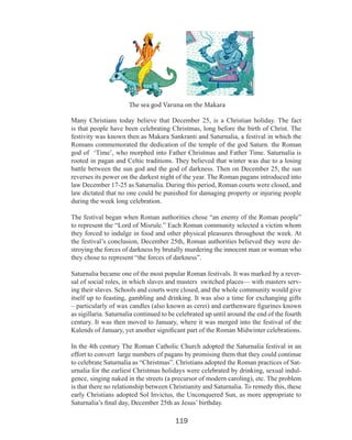 The sea god Varuna on the Makara
Many Christians today believe that December 25, is a Christian holiday. The fact
is that people have been celebrating Christmas, long before the birth of Christ. The
festivity was known then as Makara Sankranti and Saturnalia, a festival in which the
Romans commemorated the dedication of the temple of the god Saturn. the Roman
god of ‘Time’, who morphed into Father Christmas and Father Time. Saturnalia is
rooted in pagan and Celtic traditions. They believed that winter was due to a losing
battle between the sun god and the god of darkness. Then on December 25, the sun
reverses its power on the darkest night of the year. The Roman pagans introduced into
law December 17-25 as Saturnalia. During this period, Roman courts were closed, and
law dictated that no one could be punished for damaging property or injuring people
during the week long celebration.
The festival began when Roman authorities chose “an enemy of the Roman people”
to represent the “Lord of Misrule.” Each Roman community selected a victim whom
they forced to indulge in food and other physical pleasures throughout the week. At
the festival’s conclusion, December 25th, Roman authorities believed they were destroying the forces of darkness by brutally murdering the innocent man or woman who
they chose to represent “the forces of darkness”.
Saturnalia became one of the most popular Roman festivals. It was marked by a reversal of social roles, in which slaves and masters switched places— with masters serving their slaves. Schools and courts were closed, and the whole community would give
itself up to feasting, gambling and drinking. It was also a time for exchanging gifts
– particularly of wax candles (also known as cerei) and earthenware figurines known
as sigillaria. Saturnalia continued to be celebrated up until around the end of the fourth
century. It was then moved to January, where it was merged into the festival of the
Kalends of January, yet another significant part of the Roman Midwinter celebrations.
In the 4th century The Roman Catholic Church adopted the Saturnalia festival in an
effort to convert large numbers of pagans by promising them that they could continue
to celebrate Saturnalia as “Christmas”. Christians adopted the Roman practices of Saturnalia for the earliest Christmas holidays were celebrated by drinking, sexual indulgence, singing naked in the streets (a precursor of modern caroling), etc. The problem
is that there no relationship between Christianity and Saturnalia. To remedy this, these
early Christians adopted Sol Invictus, the Unconquered Sun, as more appropriate to
Saturnalia’s final day, December 25th as Jesus’ birthday.

119

 