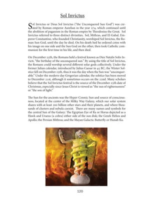 Sol Invictus

S

ol Invictus or Deus Sol Invictus (“the Unconquered Sun God”) was created by Roman emperor Aurelian in the year 274, which continued until
the abolition of paganism in the Roman empire by Theodosius the Great. Sol
Invictus referred to three distinct divinities; Sol, Mithras, and El-Gabal. Emperor Constantine, who founded Christianity, worshiped Sol Invictus, the Roman Sun God, until the day he died. On his death bed he ordered coins with
his image on one side and the Sun God on the other, then took Catholic communion for the first time in his life, and then died.
On December 25th, the Romans held a festival known as Dies Natalis Solis Invicti, “the birthday of the unconquered sun.” By using the title of Sol Invictus,
the Romans could worship several different solar gods collectively. Under the
former Julian calendar, introduced by Julius Caesar in 45 BC, the Winter Solstice fell on December 25th, thus it was the day when the Sun was “unconquerable.” Under the modern-day Gregorian calendar, the solstice has been moved
to December 21st, although it sometimes occurs on the 22nd. Many scholars
believe that the Sol Invictus festival is the source of the December 25th date of
Christmas, especially since Jesus Christ is viewed as “the sun of righteousness”
or “the son of light.”
The Sun for the ancients was the Hyper-Cosmic Sun and source of consciousness, located at the center of the Milky Way Galaxy, which our solar system
shares with at least 200 billion other stars and their planets, and where thousands of clusters and nebula coexist. There are many names and symbols for
the central Sun of the Galaxy: The Egyptian Eye of Ra or Horus depicted as a
Hawk and Uraeus (a cobra) either side of the sun disk; the Greek Helios and
Apollo; the Persian Mithras; and the Mayan Galactic Butterfly or Hunab Ku.

120

 