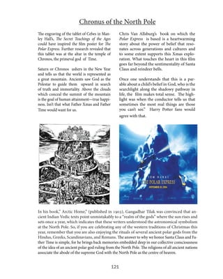 Chronus of the North Pole
The engraving of the tablet of Cebes in Manley Hall’s, The Secret Teachings of the Ages
could have inspired the film poster for The
Polar Express. Further research revealed that
this tablet was at the altar in the temple of
Chronos, the primeval god of Time.

Chris Van Allsburg’s book on which the
Polar Express is based is a heartwarming
story about the power of belief that resonates across generations and cultures and
to some extent supports this Xmas exploration. What touches the heart in this film
goes far beyond the sentimentality of Santa
Claus and reindeer bells.

Saturn or Chronos ushers in the New Year
and tells us that the world is represented as
a great mountain. Ancients saw God as the
Polestar to guide them upward in search
of truth and immortality. Above the clouds
which conceal the summit of the mountain
is the goal of human attainment—true happiness. Isn’t that what Father Xmas and Father
Time would want for us.

Once one understands that this is a parable about a child’s belief in God, who is the
searchlight along the shadowy pathway in
life, the film makes total sense. The highlight was when the conductor tells us that
sometimes the most real things are those
you can’t see.” Harry Potter fans would
agree with that.

In his book,” Arctic Home,” (published in 1903), Gangadhar Tilak was convinced that ancient Indian Vedic texts point unmistakably to a “realm of the gods” where the sun rises and
sets once a year, which indicates that these writers understood the astronomical symbolism
at the North Pole. So, if you are celebrating any of the western traditions of Christmas this
year, remember that you are also enjoying the rituals of several ancient polar gods from the
Hindus, Greeks, Scandinavians, and Romans. The answer to why we honor Santa Claus and Father Time is simple, for he brings back memories embedded deep in our collective consciousness
of the idea of an ancient polar god ruling from the North Pole. The religions of all ancient nations
associate the abode of the supreme God with the North Pole as the centre of heaven.

121

 