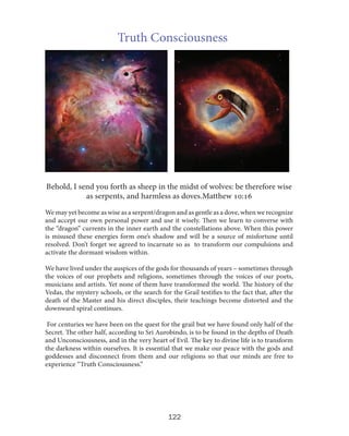 Truth Consciousness

Behold, I send you forth as sheep in the midst of wolves: be therefore wise
as serpents, and harmless as doves.Matthew 10:16
We may yet become as wise as a serpent/dragon and as gentle as a dove, when we recognize
and accept our own personal power and use it wisely. Then we learn to converse with
the “dragon” currents in the inner earth and the constellations above. When this power
is misused these energies form one’s shadow and will be a source of misfortune until
resolved. Don’t forget we agreed to incarnate so as to transform our compulsions and
activate the dormant wisdom within.
We have lived under the auspices of the gods for thousands of years – sometimes through
the voices of our prophets and religions, sometimes through the voices of our poets,
musicians and artists. Yet none of them have transformed the world. The history of the
Vedas, the mystery schools, or the search for the Grail testifies to the fact that, after the
death of the Master and his direct disciples, their teachings become distorted and the
downward spiral continues.
For centuries we have been on the quest for the grail but we have found only half of the
Secret. The other half, according to Sri Aurobindo, is to be found in the depths of Death
and Unconsciousness, and in the very heart of Evil. The key to divine life is to transform
the darkness within ourselves. It is essential that we make our peace with the gods and
goddesses and disconnect from them and our religions so that our minds are free to
experience “Truth Consciousness.”

122

 