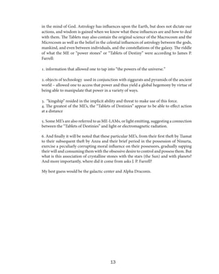 in the mind of God. Astrology has influences upon the Earth, but does not dictate our
actions, and wisdom is gained when we know what these influences are and how to deal
with them. The Tablets may also contain the original science of the Macrocosm and the
Microcosm as well as the belief in the celestial influences of astrology between the gods,
mankind, and even between individuals, and the constellations of the galaxy. The riddle
of what the ME or “power stones” or “Tablets of Destiny” were according to James P.
Farrell:
1. information that allowed one to tap into “the powers of the universe.”
2. objects of technology used in conjunction with ziggurats and pyramids of the ancient
world – allowed one to access that power and thus yield a global hegemony by virtue of
being able to manipulate that power in a variety of ways.
3. “kingship” resided in the implicit ability and threat to make use of this force.
4. The greatest of the ME’s, the “Tablets of Destinies” appear to be able to effect action
at a distance
5. Some ME’s are also referred to as ME-LAMs, or light emitting, suggesting a connection
between the “Tablets of Destinies” and light or electromagnetic radiation.
6. And finally it will be noted that these particular ME’s, from their first theft by Tiamat
to their subsequent theft by Anzu and their brief period in the possession of Ninurta,
exercise a peculiarly corrupting moral influence on their possessors, gradually sapping
their will and consuming them with the obsessive desire to control and possess them. But
what is this association of crystalline stones with the stars (the Sun) and with planets?
And more importantly, where did it come from asks J. P. Farrell?
My best guess would be the galactic center and Alpha Draconis.

13

 