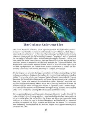 That God in an Underwater Eden
The axiom, As Above, So Below, is well represented in both the myths of the constellations above and the myths of events on earth and in the underworld below, which if decoded correctly, reveal the history of the world. “Serpent energy” and the Serpent in its many
shapes are omnipresent. It is the Serpent that represents Prometheus’s spark of mind, and
the knowledge of who and what we are that leads to immortality. Humanity evolved over
time, as did the zodiac from eight to ten signs and then to 12 signs--the serpents and seamonsters, became the crocodiles, the Makara (Capricorn) the Dragons of Wisdom. The
key to earlier civilizations is present within the animals of the zodiac wheel especially as
the 13th sign Ophiuchus, the Serpent-Bearer near the constellation of Scorpio was also
formerly symbolized as the phoenix a marriage of a serpent, and an eagle.
Hydra, the great sea serpent, is the largest constellation in the heavens extending over four
zodiacal constellations. It occupies the southern sky in spring bordering Cancer, extending
to Leo, Virgo to as far as Libra and Centaurus. Similarly Pisces is connected with Cetus, or
Leviathan the Whale holding Jonas captive, or Tiamat, the Sea-Monster, who symbolized
Draco the Dragon, who spawned the animals of the zodiac. Aquarius’s serpentine connections have been covered up in Greek Myth and is generally assumed to be a case for
homosexuality yet Hindu astrology gives the clue as Aquarius is called Khumba, the pot,
which pours soma or amrita, another name for the serpent energy from the Galactic Center
or the sacred blood of the serpent goddess to enlighten and heal the world.
How serpents and dragon created a complex alchemical philosophy boggles the mind. Yet
Alice A. Bailey’s, book, Esoteric Astrology concludes that through these signs, making a
rift in the zodiac wheel (the perfect Eden), the Serpent was able to reach man and whisper
in his ears to eat from the fruits of the tree of knowledge. And thus he did. In a manner of
speaking, the signs of Leo, Virgo, Aquarius and Pisces are the Serpent, Eve, Adam and
God respectively. The Sea Monster, and the Water Serpent would appear to be that god in
an underwater Eden.

14

 