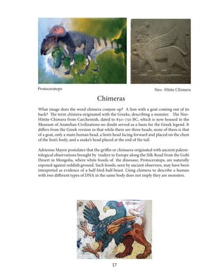 Protoceratops

Neo -Hitite Chimera

Chimeras
What image does the word chimera conjure up? A lion with a goat coming out of its
back? The term chimera originated with the Greeks, describing a monster. The NeoHittite Chimera from Carchemish, dated to 850–750 BC, which is now housed in the
Museum of Anatolian Civilizations no doubt served as a basis for the Greek legend. It
differs from the Greek version in that while there are three heads, none of them is that
of a goat, only a main human head, a lion’s head facing forward and placed on the chest
of the lion’s body, and a snake’s head placed at the end of the tail.
Adrienne Mayor postulates that the griffin or chimaera originated with ancient paleontological observations brought by traders to Europe along the Silk Road from the Gobi
Desert in Mongolia, where white fossils of the dinosaur, Protoceratops, are naturally
exposed against reddish ground. Such fossils, seen by ancient observers, may have been
interpreted as evidence of a half-bird-half-beast. Using chimera to describe a human
with two different types of DNA in the same body does not imply they are monsters.

17

 