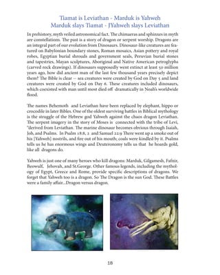 Tiamat is Leviathan - Marduk is Yahweh
Marduk slays Tiamat - JYahweh slays Leviathan
In prehistory, myth veiled astronomical fact. The chimaeras and sphinxes in myth
are constellations. The past is a story of dragon or serpent worship. Dragons are
an integral part of our evolution from Dinosaurs. Dinosaur-like creatures are featured on Babylonian boundary stones, Roman mosaics, Asian pottery and royal
robes, Egyptian burial shrouds and government seals, Peruvian burial stones
and tapestries, Mayan sculptures, Aboriginal and Native American petroglyphs
(carved rock drawings). If dinosaurs supposedly went extinct at least 50 million
years ago, how did ancient man of the last few thousand years precisely depict
them? The Bible is clear -- sea creatures were created by God on Day 5 and land
creatures were created by God on Day 6. These creatures included dinosaurs,
which coexisted with man until most died off dramatically in Noah’s worldwide
flood.
The names Behemoth and Leviathan have been replaced by elephant, hippo or
crocodile in later Bibles. One of the oldest surviving battles in Biblical mythology
is the struggle of the Hebrew god Yahweh against the chaos dragon Leviathan.
The serpent imagery in the story of Moses is connected with the tribe of Levi,
“derived from Leviathan. The marine dinosaur becomes obvious through Isaiah,
Job, and Psalms. In Psalm 18:8, 2 and Samuel 22:9 There went up a smoke out of
his [Yahweh] nostrils, and fire out of his mouth; coals were kindled by it. Psalms
tells us he has enormous wings and Deuteronomy tells us that he hoards gold,
like all dragons do.
Yahweh is just one of many heroes who kill dragons: Marduk, Gilgamesh, Fafnir,
Beowulf, Jehovah, and St.George. Other famous legends, including the mythology of Egypt, Greece and Rome, provide specific descriptions of dragons. We
forget that Yahweh too is a dragon. So The Dragon is the sun God. These Battles
were a family affair...Dragon versus dragon.

18

 