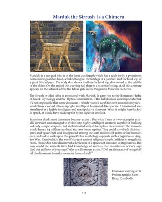 Marduk the Sirrush is a Chimera

Marduk is a sun god who is in the form a a Sirrush which has a scaly body, a prominent
horn on its Iguandon head, a forked tongue, the forelegs of a panther, and the hind legs of
a giant bird of prey. The scaly skin shows itself on the hind legs downward to the middle
of the shins. On the end of the curving tail there is a scorpion’s sting. And this creature
appears in the artwork of the the Ishtar gate in the Pergamon Museum in Berlin.
The Sirush or Mušḫuššu is associated with Marduk. It gave rise to the Lernaean Hydra
of Greek mythology and the Hydra constellation. If the Babylonians worshiped Marduk
it’s not impossible that some dinosaurs - which roamed earth for over 200 million years would have evolved into an upright, intelligent humanoid-like species. Dinosauroid was
visualized as a highly intelligent and manipulative dinosaur. What it might have lacked
in speed, it would have made up for by its superior intellect.
Scientists think most dinosaurs became extinct. But what if one or two examples actually survived and managed to evolve into highly intelligent creatures capable of building
not only simple weapons, but sophisticated aircraft to explore the cosmos? The Sauroids
would have a 64 million year head start on homo sapiens. They could have built their empires and space craft and disappeared among the stars millions of years before humans
ever evolved to walk upon this planet! Our mythology supports such a hypothesis. Angkor Wat, Cambodia, is the world’s largest ancient religious temple. Within its megalithic
ruins, researches have discovered a depiction of a species of dinosaur–a stegosaurus. But
how could the ancients have had knowledge of animals that mainstream science says
died out millions of years ago? Why are dinosaurs extinct? Did an alien race of beings kill
off the dinosaurs to make room for humankind?”

Dinosaur carving at Ta
Prohm temple, Siem
Reap, Cambodia

19

 