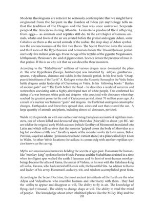 Modern theologians are reticent to seriously contemplate that we might have
originated from the Serpent in the Garden of Eden yet mythology tells us
that the tradition of the Dragon and the Sun was once universal. Serpents
peopled the Americas during Atlantis. Lemurians produced their offspring
from eggs— as animals and reptiles still do. In the 1st Chapter of Genesis, animals, whales and fowls of the air are created before the primal androgyne Adam, some
Cabalists see them as the sacred animals of the zodiac. Ihe deep sleep of Adam symbolizes the unconsciousness of the first two Races. The Secret Doctrine dates the second
and third races of the Hyperboreans and Lemurians before the Triassic/Jurassic period
over sixty-five million years ago. It was the age of the reptiles of the gigantic Megalosauri,
Ichthyosauri, Plesiosauri, etc. and of gigantic men. Science denies the presence of man in
that period. If this is so why is it that we can describe these monsters.
According to the “Mahabharata” millions of various dragon races dominated the planet. The artic Hyperborea (Svarga, Jambudvipa) was inhabited by adityas, gandharvas ,
apsaras, vidyadharas, charanas and siddhs in the Jurassic period. In his first book “Disappeared inhabitants of the Earth” A. Koltypin writes the Slavonic Semargl or the Vedic Indra
battle dragons under leadership of Chernobog or Vritra. In his following books “ Battles
of ancient gods” and “ The Earth before the flood – he describes a world of sorcerers and
werewolves coexisting with a highly-developed race of white people. This confirmed his
dating of a war between white gods and dragons who coexisted with dinosaurs when they
reached the greatest power to the end of Cretaceous period, about 70 million years ago. As
a result of a nuclear war between “gods” and dragons the Earth had undergone catastrophic
changes. Earthquakes and forest fires spewed dust, ashes and soot that covered the sun. A
large quantity of animals and plants, including almost all dinosaurs, perished.
Welsh myths provide us with our earliest surviving European accounts of reptilian monsters, one of whom killed and devoured king Morvidus (Morydd) in about 336 BC. We
are told in the original early Welsh account (which Geoffrey of Monmouth translated into
Latin and which still survives that the monster “gulped down the body of Morvidus as a
big fish swallows a little one.” Geoffrey wrote of the monster under its Latin name, Belua.
Peredur, slayed an addanc (pronounced athanc: variant afanc,) at a place called Llyn Llion
in Wales. At other Welsh locations the addanc is connectedg with another reptilian species known as the carrog.
Myths are unconscious memories holding the secrets of ages past. Hanuman the humanlike “monkey-king” spoken of in the Hindu Puranas and the Mahabharata existed in a time
when intelligent apes walked the earth. Hanuman and his host of semi-human monkeybeings became the allies of Rama, the avatar of Vishnu, in his war with the Rakshasa-king
of Lanka, Ravana, who had carried off Rama’s wife, the beautiful Sita. As advisor to Rama
and leader of his army, Hanuman’s audacity, wit, and wisdom accomplished great feats.
According to the Secret Doctrine, the most ancient inhabitants of the Earth are the wise
Adyas and Vidyadharas who resemble humans and intermarry with them. .They had
the ability to appear and disappear at will, The ability to fly in air.. The knowledge of
flying-craft (vimana).. The ability to change shape at will. The ability to read the mind

of people. The knowledge about other inhabited places like the Milky Way and the
20

 