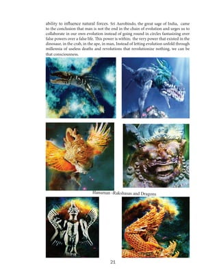 ability to influence natural forces. Sri Aurobindo, the great sage of India, came
to the conclusion that man is not the end in the chain of evolution and urges us to
collaborate in our own evolution instead of going round in circles fantasizing over
false powers over a false life. This power is within; the very power that existed in the
dinosaur, in the crab, in the ape, in man, Instead of letting evolution unfold through
millennia of useless deaths and revolutions that revolutionize nothing, we can be
that consciousness.

Hanuman -Rakshasas and Dragons

21

 