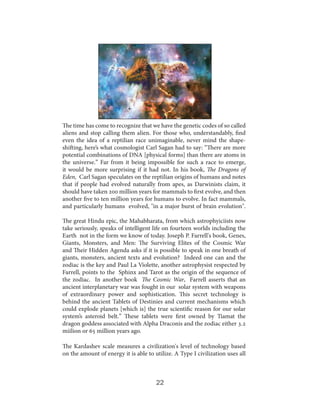 The time has come to recognize that we have the genetic codes of so called
aliens and stop calling them alien. For those who, understandably, find
even the idea of a reptilian race unimaginable, never mind the shapeshifting, here’s what cosmologist Carl Sagan had to say: “There are more
potential combinations of DNA [physical forms] than there are atoms in
the universe.” Far from it being impossible for such a race to emerge,
it would be more surprising if it had not. In his book, The Dragons of
Eden, Carl Sagan speculates on the reptilian origins of humans and notes
that if people had evolved naturally from apes, as Darwinists claim, it
should have taken 200 million years for mammals to first evolve, and then
another five to ten million years for humans to evolve. In fact mammals,
and particularly humans evolved, "in a major burst of brain evolution".
The great Hindu epic, the Mahabharata, from which astrophyiciists now
take seriously, speaks of intelligent life on fourteen worlds including the
Earth not in the form we know of today. Joseph P. Farrell's book, Genes,
Giants, Monsters, and Men: The Surviving Elites of the Cosmic War
and Their Hidden Agenda asks if it is possible to speak in one breath of
giants, monsters, ancient texts and evolution? Indeed one can and the
zodiac is the key and Paul La Violette, another astrophysist respected by
Farrell, points to the Sphinx and Tarot as the origin of the sequence of
the zodiac. In another book The Cosmic War, Farrell asserts that an
ancient interplanetary war was fought in our solar system with weapons
of extraordinary power and sophistication. This secret technology is
behind the ancient Tablets of Destinies and current mechanisms which
could explode planets [which is] the true scientific reason for our solar
system’s asteroid belt.” These tablets were first owned by Tiamat the
dragon goddess associated with Alpha Draconis and the zodiac either 3.2
miilion or 65 million years ago.
The Kardashev scale measures a civilization's level of technology based
on the amount of energy it is able to utilize. A Type I civilization uses all

22

 