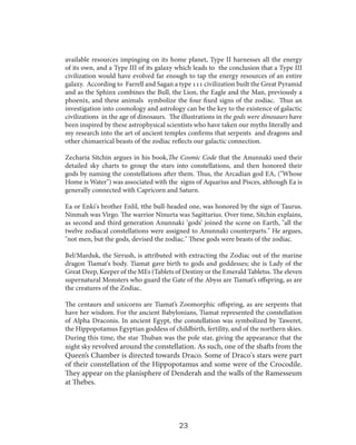 available resources impinging on its home planet, Type II harnesses all the energy
of its own, and a Type III of its galaxy which leads to the conclusion that a Type III
civilization would have evolved far enough to tap the energy resources of an entire
galaxy. According to Farrell and Sagan a type 111 civilization built the Great Pyramid
and as the Sphinx combines the Bull, the Lion, the Eagle and the Man, previously a
phoenix, and these animals symbolize the four fixed signs of the zodiac. Thus an
investigation into cosmology and astrology can be the key to the existence of galactic
civilizations in the age of dinosaurs. The illustrations in the gods were dinosaurs have
been inspired by these astrophysical scientists who have taken our myths literally and
my research into the art of ancient temples confirms that serpents and dragons and
other chimaerical beasts of the zodiac reflects our galactic connection.
Zecharia Sitchin argues in his book,The Cosmic Code that the Anunnaki used their
detailed sky charts to group the stars into constellations, and then honored their
gods by naming the constellations after them. Thus, the Arcadian god EA, ("Whose
Home is Water") was associated with the signs of Aquarius and Pisces, although Ea is
generally connected with Capricorn and Saturn.
Ea or Enki's brother Enlil, tthe bull-headed one, was honored by the sign of Taurus.
Ninmah was Virgo. The warrior Ninurta was Sagittarius. Over time, Sitchin explains,
as second and third generation Anunnaki ’gods’ joined the scene on Earth, "all the
twelve zodiacal constellations were assigned to Anunnaki counterparts." He argues,
"not men, but the gods, devised the zodiac." These gods were beasts of the zodiac.
Bel/Marduk, the Sirrush, is attributed with extracting the Zodiac out of the marine
dragon Tiamat's body. Tiamat gave birth to gods and goddesses; she is Lady of the
Great Deep, Keeper of the MEs (Tablets of Destiny or the Emerald Tabletss. The eleven
supernatural Monsters who guard the Gate of the Abyss are Tiamat’s offspring, as are
the creatures of the Zodiac.
The centaurs and unicorns are Tiamat’s Zoomorphic offspring, as are serpents that
have her wisdom. For the ancient Babylonians, Tiamat represented the constellation
of Alpha Draconis. In ancient Egypt, the constellation was symbolized by Taweret,
the Hippopotamus Egyptian goddess of childbirth, fertility, and of the northern skies.
During this time, the star Thuban was the pole star, giving the appearance that the
night sky revolved around the constellation. As such, one of the shafts from the

Queen’s Chamber is directed towards Draco. Some of Draco's stars were part
of their constellation of the Hippopotamus and some were of the Crocodile.
They appear on the planisphere of Denderah and the walls of the Ramesseum
at Thebes.

23

 