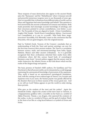 These weapons of mass destruction also appear in the ancient Hindu
epics the "Ramayana" and the "Mahabharata” where (vimanas) aircraft
and powerful mysterious weapons were in use thousands of years ago.
How is it possible that civilizations from different sides of world, such as
Maya and Egyptians had same knowledge and beliefs? This question is
best answered by the ancient civilizations of Lemuria and Atlantis. Both
made pyramids, had amazingly accurate knowledge of astrology, and
their structures pointed to certain constellations, even before 10,500
B.C. The Pyramids of Giza are aligned to South - Orion Constellation;
Angkor Wat Temple - North Draco Constellation, Sphinx - East toward
Leo Constellation as it was in 10,500BC. Who built these megastructures? Incredibly, H.P. Blavatsky comes to the conclusion that the
Dracontia, who are giant dragons, were the original masons.
Paul La Violette’s book, ‘Genesis of the Cosmos’, concludes that an
understanding of both the Tarot and ancient astrology can now for
the first time resurrect their ancient wisdom. The Tarot is a correlation
between science, myth, and astronomy/astrology from India, Egypt,
Babylon, Mexico and other ancient civilizations. As it is generally
recognized that these civilizations inherited their myths from older
civilizations where did this science based body of cosmological
literature come from? Several authors suggest that the answer may lie
under Antarctica, the Atlantic Ocean, or the Gobi desert which was the
realm of the dragon kings and queens.
The basic premise of Hamlet’s Mill’s authors, De Santillana and Von
Deschend, is that all ancient myths can be interpreted as a code language
expressing the astronomical knowledge of precession of the equinoxes.
Thus, myth is based on an astronomical (astrological) foundation.
And, with the coming of new zodiacal ages of Taurus, Leo, Scorpio and
Aquarius every 6,500 years, the human psyche was greatly affected by
the disasters that occur in those seasons of the 26,000 great year. And
as we will see Lord Vishnu appears to put the world in order during
these periods.
Who gave us the wisdom of the tarot and the zodiac? Again the
Denderah Zodiac depicts the creator of the tarot Taurt or Taweret, as
a hippopotamus goddess with a crocodile on her back as a symbol of
Alpha Draconis. Tiamat, a sea dragon, who spawned the creatures of
the zodiac, is also is a symbol of Draco, and the god of wisdom Thoth
in the form of an Ibis or a dog faced baboon is a symbol of Orion and
Sirius.

24

 