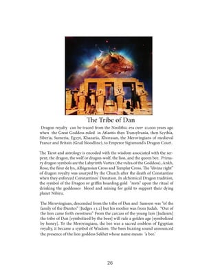 The Tribe of Dan
Dragon royalty can be traced from the Neolithic era over 10,000 years ago
when the Great Goddess ruled in Atlantis then Transylvania, then Scythia,
Siberia, Sumeria, Egypt, Khazaria, Khorasan, the Merovingians of medieval
France and Britain (Grail bloodline), to Emperor Sigismund's Dragon Court.
The Tarot and astrology is encoded with the wisdom associated with the serpent, the dragon, the wolf or dragon-wolf, the lion, and the queen bee. Primary dragon symbols are the Labyrinth Vortex (the vulva of the Goddess), Ankh,
Rose, the fleur de lys, Albigensian Cross and Templar Cross. The “divine right”
of dragon royalty was usurped by the Church after the death of Constantine
when they enforced Constantines’ Donation. In alchemical Dragon tradition,
the symbol of the Dragon or griffin hoarding gold “rests” upon the ritual of
drinking the goddesses blood and mining for gold to support their dying
planet Nibiru.
The Merovingians, descended from the tribe of Dan and Samson was “of the
family of the Danites” [Judges 13:2] but his mother was from Judah. “Out of
the lion came forth sweetness” From the carcass of the young lion [Judaism]
the tribe of Dan [symbolized by the bees] will rule a golden age [symbolized
by honey]. To the Merovingians, the bee was a sacred emblem of Egyptian
royalty, it became a symbol of Wisdom. The bees buzzing sound announced
the presence of the lion goddess Sekhet whose name means ‘a bee.’

26

 
