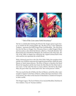 “ Out of the Lion came forth Sweetness”
The bee is symbolically drinking the blood of the dragon queen to give honey or wisdom for the coming golden age. The fleur de lys, in the Typhonian
Tradition represents the Fisher Kings of the Grail Bloodline. The resin from
the Lily, the Rose or Dragon Tree, Dracaena Draco is called Dragon’s Blood
and was used as a dye which the Romans called Lac. Poetically therefore “the
blood of the Lily is the blood of Morgana, the Arthurian Lady of the Lake. The
Lily of the Valley in dragon lore represents the virginal seminal fluid of the
vulva and the rose represents the womb’s blood.
Sheba, Solomon’s great love is the Lily of the (Nile) Valley, the nymphaea lotus
and the rose of Sharon represents the magical menstrual flow whilst the name
Sharon or Sarah means princess. The Rose of Sharon is therefore the Royal
Blood, the Sang Real; and the San Graal, the Holy Blood of the Holy Grail or
rosi-crucis. As the Latin Ros-Sara or rosary which is devoted to the Virgin
Mary, the pure white Lily, which itself is the “dew of the princess” (OED).
This was exactly the job of Sheba, the Rose of Sharon, and all the other water
nymphs in legend. So the Rose of Sharon, whilst referring to the flower of the
royal menses, also refers to the function of that fluid as a method of transport
to other-worlds.
The Dragon Legacy: The Secret History of an Ancient Bloodline [Nicholas de
Vere (Author), Tracy R. Twyman (Author)

27

 