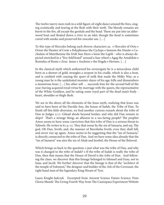 The twelve merry men rush in a wild figure-of-eight dance around the fires, singing ecstatically and tearing at the flesh with their teeth. The bloody remains are
burnt in the fire, all except the genitals and the head. These are put into an alderwood boat and floated down a river to an islet; though the head is sometimes
cured with smoke and preserved for oracular use. […]
To this type of Hercules belong such diverse characters as, • Hercules of Oeta •
Orion the Hunter of Crete • Polyphemus the Cyclops • Samson the Danite • Cuchulain of Muirthemne the Irish Sun-Hero • Ision the Lapth - who is always depicted stretched in a “five-fold bond” around a Sun-wheel • Agag the Amalekite •
Romulus of Rome • Zeus Janus • Anchises • the Dagda • Hermes. […]
In the classical myth which authorized his sovereignty he is a miraculous child
born in a shower of gold; strangles a serpent in his cradle, which is also a boat,
and is credited with causing the spurt of milk that made the Milky Way; as a
young man he is the undefeated monster-slayer of his age; kills and dismembers
a monstrous boar; […] his other self … succeeds him for the second half of the
year; having acquired royal virtue by marriage with the queen, the representative
of the White Goddess, and by eating some royal part of the dead man’s body heart, shoulder or thigh-flesh.
We see in the above all the elements of the Jesus myth, realizing that Jesus was
said to have been of the Davidic line, the house of Judah, the Tribe of Dan. To
finish off this little diversion, we find another curious remark about the tribe of
Dan in Judges 5:17: Gilead abode beyond Jordan: and why did Dan remain in
ships? That’s a strange thing; an allusion to a sea-faring people? The prophet
Amos seems to have some conviction that this tribe of Dan is a serious threat to
Yahweh. He writes in 8:14-15: They that swear by the sin of Samaria, and say, Thy
god, Oh Dan, liveth; and, the manner of Beersheba liveth; even they shall fall,
and never rise up again. Amos seems to be suggesting that the “sin of Samaria,”
is directly connected to the tribe of Dan. And we have some idea already that the
“sin of Samaria” was also the sin of Ahab and Jezebel, the House of the Beloved.
Which brings us back to the question: • just what was the tribe of Dan, and why
was it changed to the tribe of Judah? • If the tribe of Judah is really the tribe of
Dan, then that means that the House of David is the tribe of Dan. And following the clues, we discover that this lineage belonged to Ishmael and Esau, not to
Isaac and Jacob. We further discover that the lineage is that of the “architect of
the temple of Solomon,” the designer and builder of the Ark of the Covenant, the
right hand man of the legendary King Hiram of Tyre.
Laura Knight-Jadczyk Excerpted from Ancient Science Future Science: Finis
Gloria Mundi: The Living Fourth Way from The Cassiopaea Experiment Website

29

 